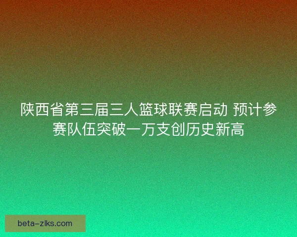 陕西省第三届三人篮球联赛启动 预计参赛队伍突破一万支创历史新高
