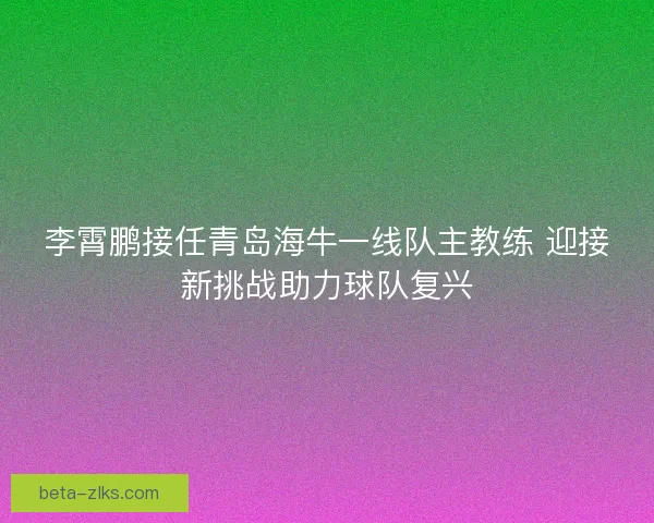 李霄鹏接任青岛海牛一线队主教练 迎接新挑战助力球队复兴