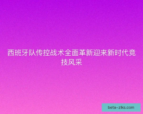 西班牙队传控战术全面革新迎来新时代竞技风采