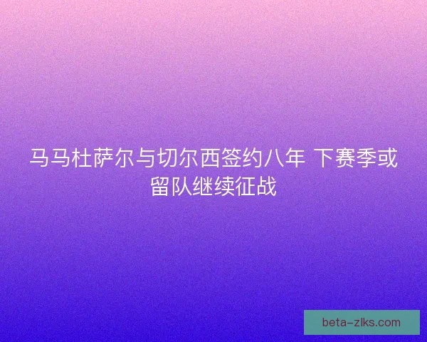 马马杜萨尔与切尔西签约八年 下赛季或留队继续征战
