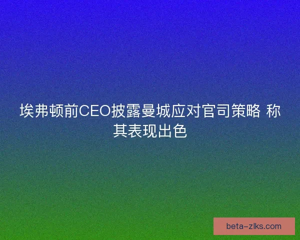 埃弗顿前CEO披露曼城应对官司策略 称其表现出色