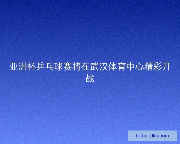 亚洲杯乒乓球赛将在武汉体育中心精彩开战
